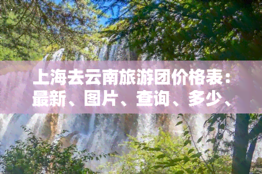 上海去云南旅游团价格表：最新、图片、查询、多少、报价及攻略全在此