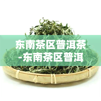 东南茶区普洱茶-东南茶区普洱茶价格