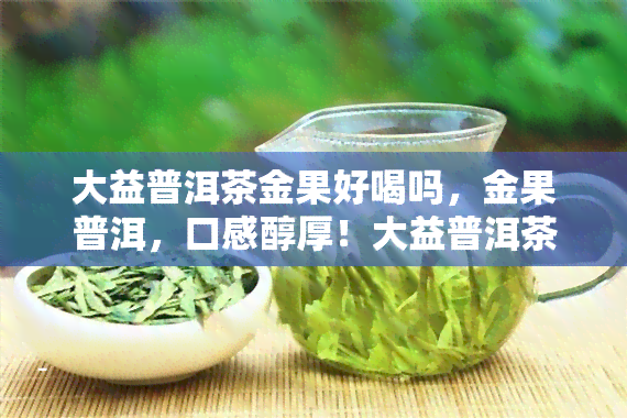 大益普洱茶金果好喝吗，金果普洱，口感醇厚！大益普洱茶新品试喝报告