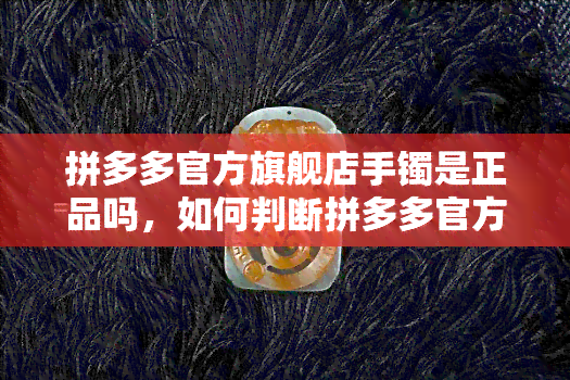 拼多多官方旗舰店手镯是正品吗，如何判断拼多多官方旗舰店的手镯是否为正品？