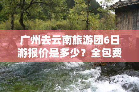 广州去云南旅游团6日游报价是多少？全包费用详解