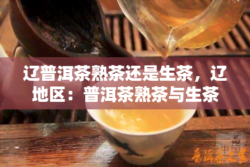 辽普洱茶熟茶还是生茶，辽地区：普洱茶熟茶与生茶，该如何选择？