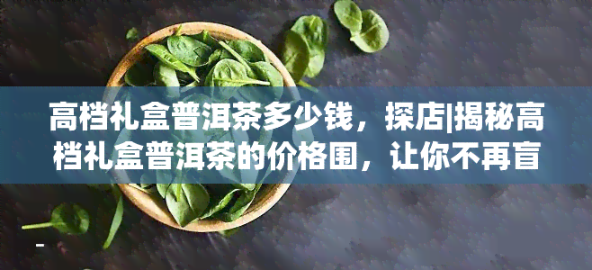 高档礼盒普洱茶多少钱，探店|揭秘高档礼盒普洱茶的价格围，让你不再盲目消费！