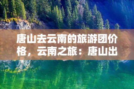 唐山去云南的旅游团价格，云南之旅：唐山出发，超值旅游团价格等你来抢！