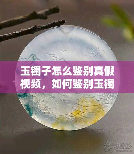 玉镯子怎么鉴别真假视频，如何鉴别玉镯子的真伪？看这篇视频你就明白了！