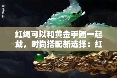 红绳可以和黄金手镯一起戴，时尚搭配新选择：红绳与黄金手镯的完美组合