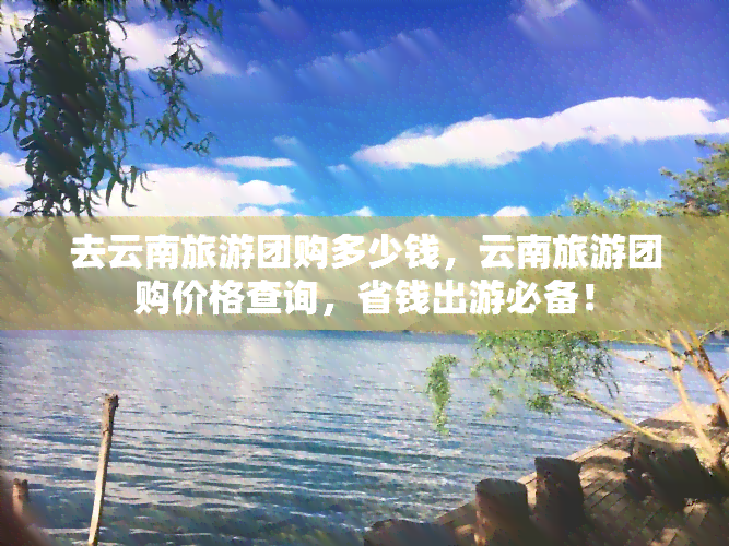 去云南旅游团购多少钱，云南旅游团购价格查询，省钱出游必备！