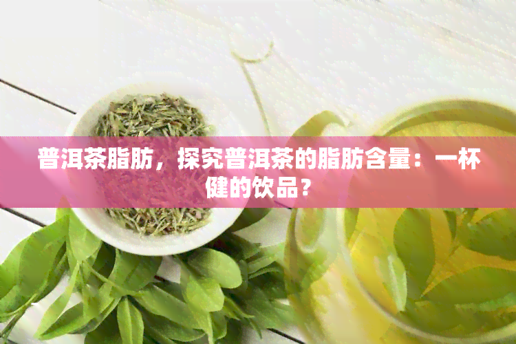 普洱茶脂肪，探究普洱茶的脂肪含量：一杯健的饮品？