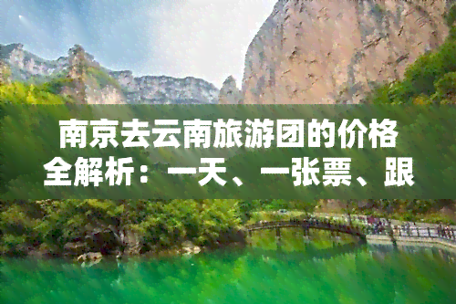 南京去云南旅游团的价格全解析：一天、一张票、跟团、费用，5天/7日游全包，一网打尽！