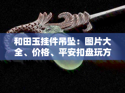 和田玉挂件吊坠：图片大全、价格、平安扣盘玩方法与棉絮解析，一文掌握！