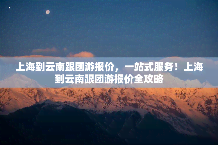 上海到云南跟团游报价，一站式服务！上海到云南跟团游报价全攻略