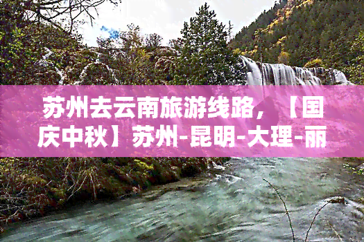 苏州去云南旅游线路，【国庆中秋】苏州-昆明-大理-丽江5日4晚跟团游，全程无自费、一价全含，昆明长水国际机场接送