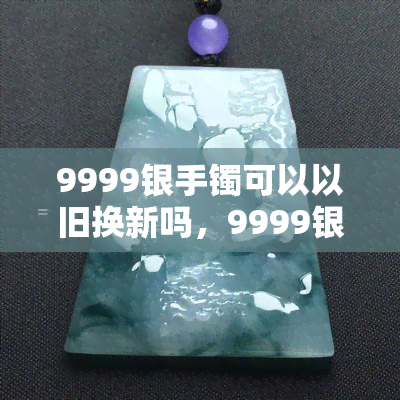 9999银手镯可以以旧换新吗，9999银手镯：如何进行以旧换新？