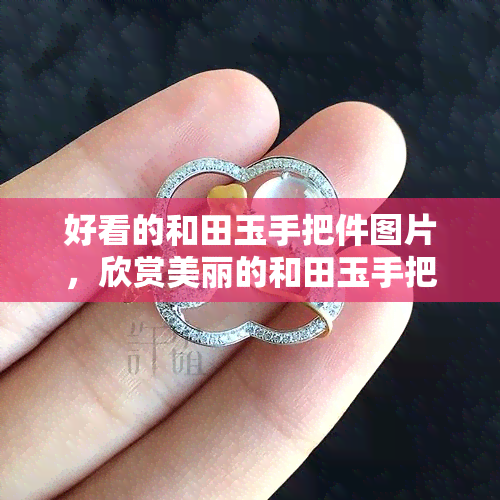 好看的和田玉手把件图片，欣赏美丽的和田玉手把件：精美图片集锦