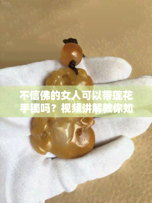 不信佛的女人可以带莲花手镯吗？视频讲解教你如何选择和佩戴