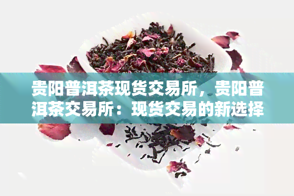 贵阳普洱茶现货交易所，贵阳普洱茶交易所：现货交易的新选择