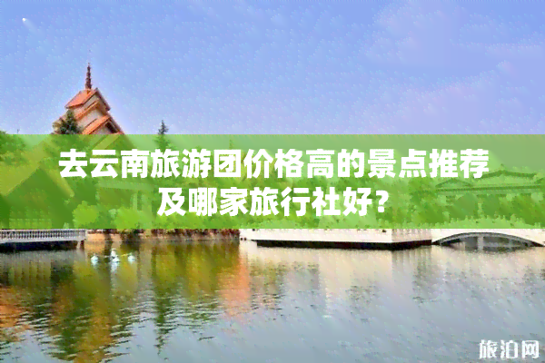 去云南旅游团价格高的景点推荐及哪家旅行社好？