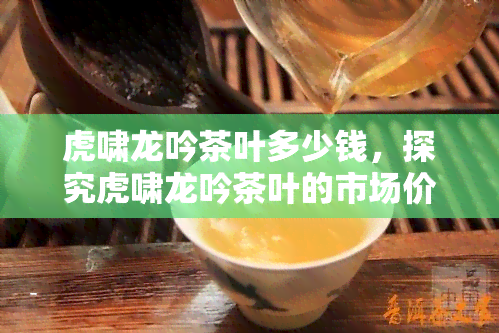 虎啸龙吟茶叶多少钱，探究虎啸龙吟茶叶的市场价格，你了解多少？