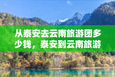 从泰安去云南旅游团多少钱，泰安到云南旅游团的价格是多少？