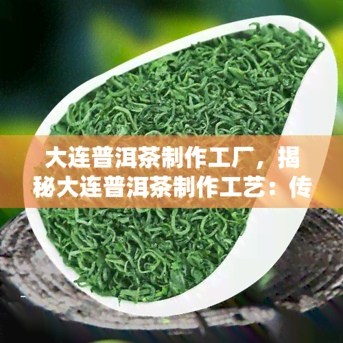 大连普洱茶制作工厂，揭秘大连普洱茶制作工艺：传统与现代的完美结合