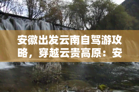 安徽出发云南自驾游攻略，穿越云贵高原：安徽出发云南自驾游全攻略