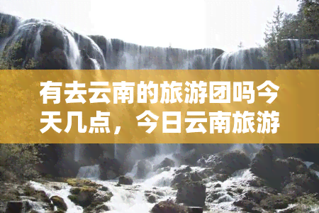 有去云南的旅游团吗今天几点，今日云南旅游团信息，现在出发还有名额吗？