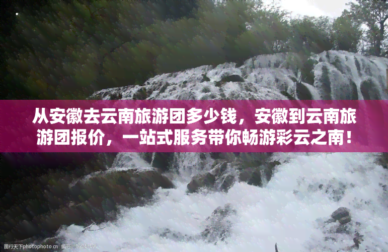 从安徽去云南旅游团多少钱，安徽到云南旅游团报价，一站式服务带你畅游彩云之南！