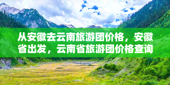 从安徽去云南旅游团价格，安徽省出发，云南省旅游团价格查询