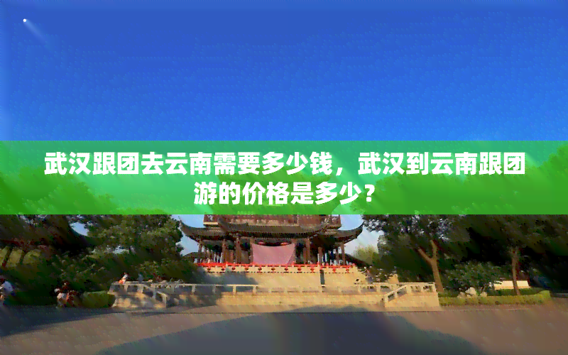 武汉跟团去云南需要多少钱，武汉到云南跟团游的价格是多少？