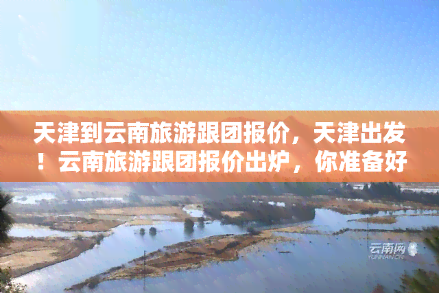 天津到云南旅游跟团报价，天津出发！云南旅游跟团报价出炉，你准备好了吗？