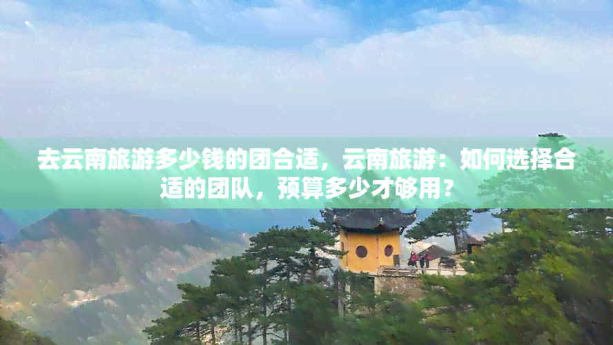 去云南旅游多少钱的团合适，云南旅游：如何选择合适的团队，预算多少才够用？