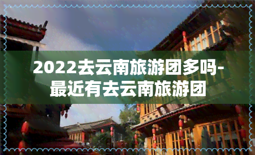 2022去云南旅游团多吗-最近有去云南旅游团