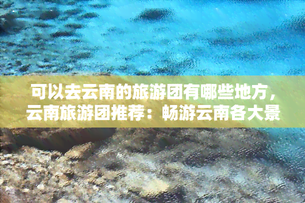 可以去云南的旅游团有哪些地方，云南旅游团推荐：畅游云南各大景点！