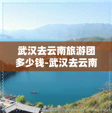 武汉去云南旅游团多少钱-武汉去云南旅游团多少钱一天