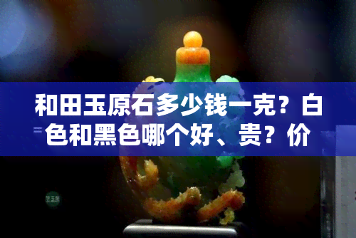 和田玉原石多少钱一克？白色和黑色哪个好、贵？价值多少？