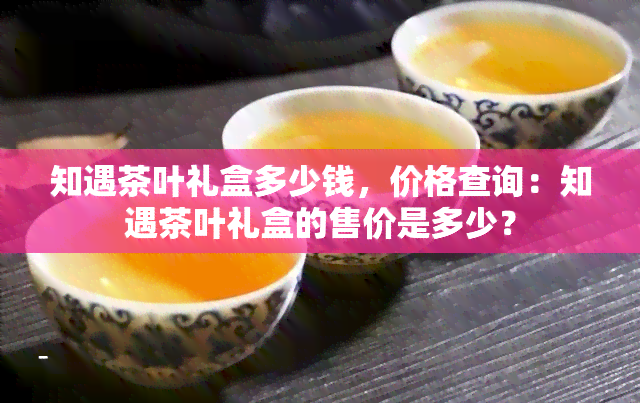 知遇茶叶礼盒多少钱，价格查询：知遇茶叶礼盒的售价是多少？