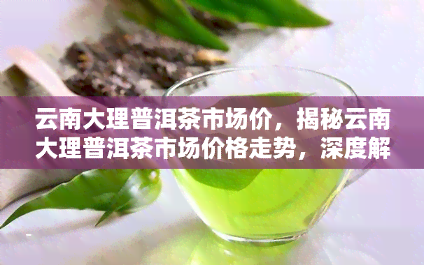 云南大理普洱茶市场价，揭秘云南大理普洱茶市场价格走势，深度解析茶叶投资价值！