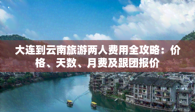 大连到云南旅游两人费用全攻略：价格、天数、月费及跟团报价