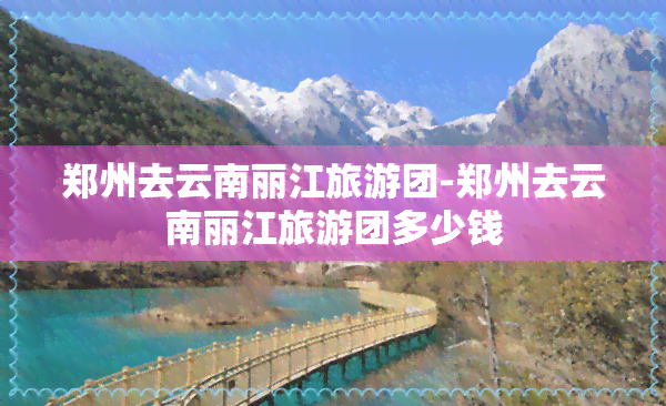 郑州去云南丽江旅游团-郑州去云南丽江旅游团多少钱