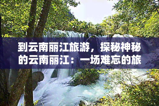 到云南丽江旅游，探秘神秘的云南丽江：一场难忘的旅行体验