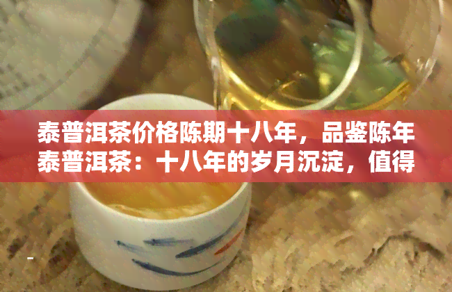 泰普洱茶价格陈期十八年，品鉴陈年泰普洱茶：十八年的岁月沉淀，值得珍藏的味道