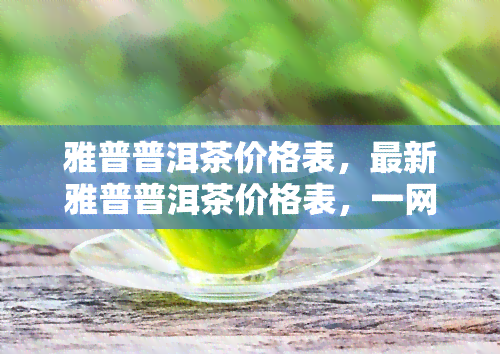 雅普普洱茶价格表，最新雅普普洱茶价格表，一网打尽各类茶叶价格信息！