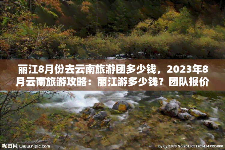 丽江8月份去云南旅游团多少钱，2023年8月云南旅游攻略：丽江游多少钱？团队报价全解析！