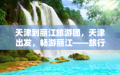 天津到丽江旅游团，天津出发，畅游丽江——旅行社团队旅游方案