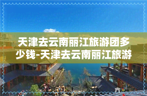 天津去云南丽江旅游团多少钱-天津去云南丽江旅游团多少钱一天