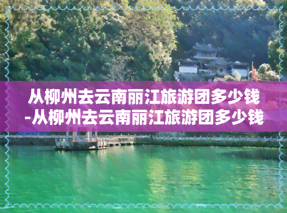 从柳州去云南丽江旅游团多少钱-从柳州去云南丽江旅游团多少钱一天