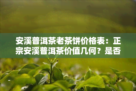 安溪普洱茶老茶饼价格表：正宗安溪普洱茶价值几何？是否真的存在？安溪茶叶价格一览