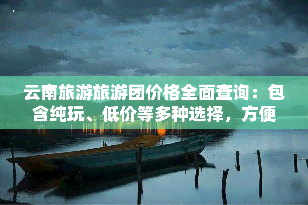 云南旅游旅游团价格全面查询：包含纯玩、低价等多种选择，方便快捷获取当地旅游团最新报价！