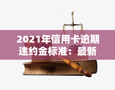 2021年信用卡逾期违约金标准：最新规定与计算方法