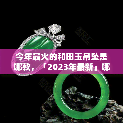 今年最火的和田玉吊坠是哪款，「2023年最新」哪些的和田玉吊坠更受欢迎？